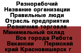 Разнорабочий › Название организации ­ Правильные люди › Отрасль предприятия ­ Розничная торговля › Минимальный оклад ­ 30 000 - Все города Работа » Вакансии   . Пермский край,Красновишерск г.